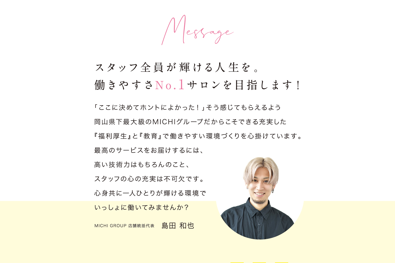 Message/スタッフ全員が輝ける人生を。働きやすさNo.1サロンを目指します/「ここに決めてホントによかった！」そう感じてもらえるよう岡山県下最大級のMICHIグループだからこそできる充実した『福利厚生』と『教育』で働きやすい環境づくりを心掛けています。最高のサービスをお届けするには、高い技術力はもちろんのこと、スタッフの心の充実は不可欠です。心身共に一人ひとりが輝ける環境でいっしょに働いてみませんか？/MICHI GROUP 店舗統括代表/島田 和也