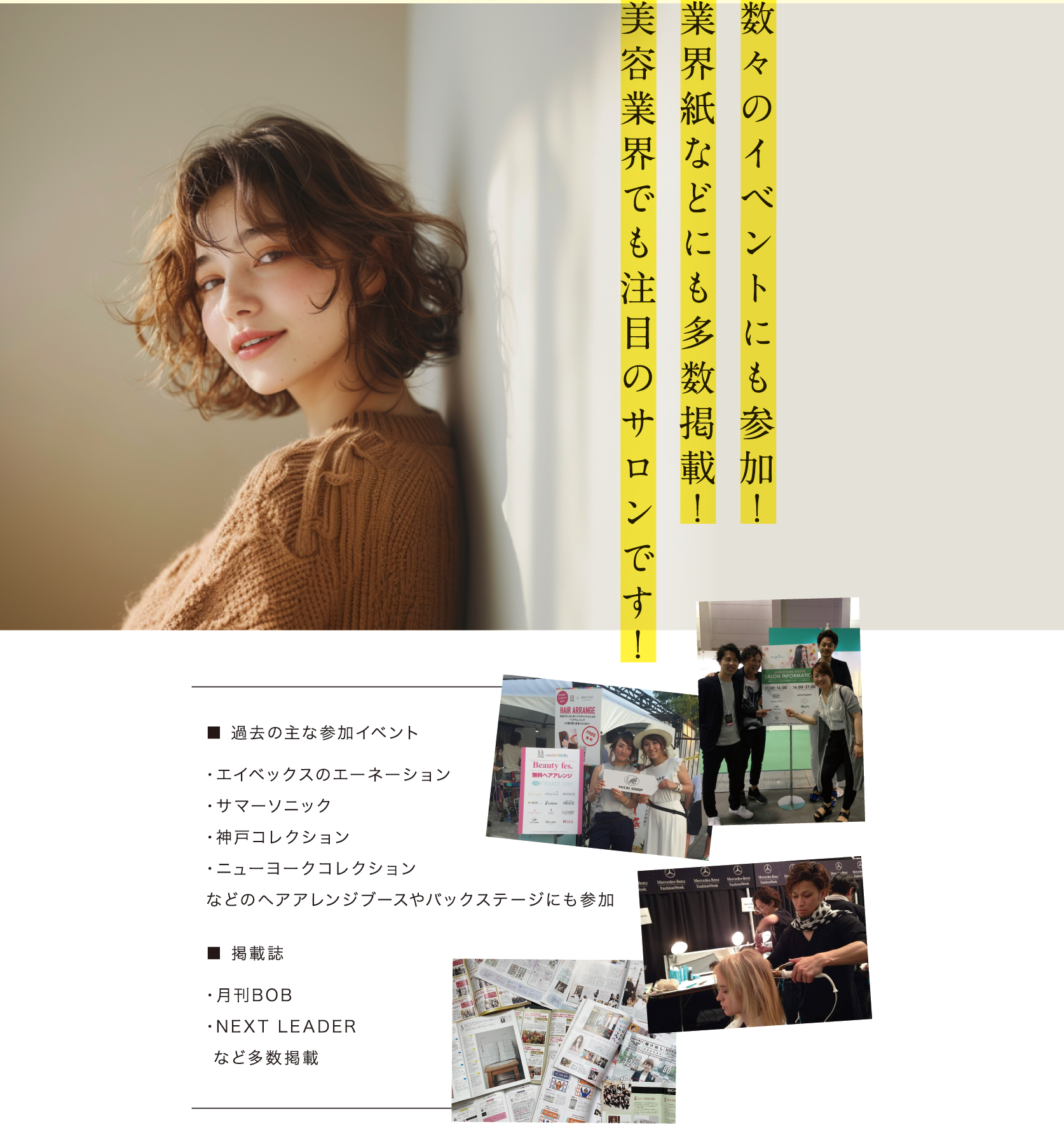 数々のイベントにも参加！ 業界紙などにも多数掲載！ 美容業界でも注目のサロンです！■過去の主な参加イベント・エイベックスのエーネーション・サマーニック・神戸コレクション・ニューヨークコレクションなどのヘアアレンジブースやバックステージにも参加■掲載誌・月刊BOB・NEXT LEADERなど多数掲載
