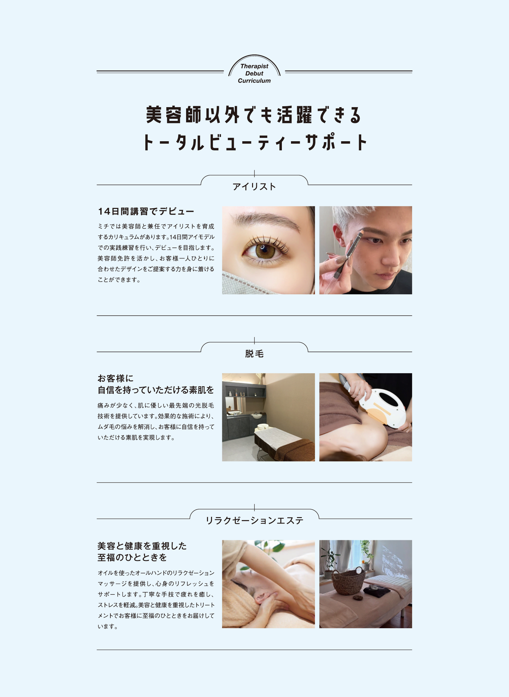 Therapist Debut Curriculum,美容師以外でも活躍できるトータルビューティーサポート,アイリスト,14日間講習でデビュー,ミチでは美容師と兼任でアイリストを育成 するカリキュラムがあります。 14日間アイモデル での実践練習を行い、デビューを目指します。 美容師免許を活かし、お客様一人ひとりに 合わせたデザインをご提案する力を身に着ける ことができます。,脱毛,お客様に自信を持っていただける素肌を 痛みが少なく、肌に優しい最先端の光脱毛 技術を提供しています。 効果的な施術により、 ムダ毛の悩みを解消し、 お客様に自信を持って いただける素肌を実現します。,リラクゼーションエステ,美容と健康を重視した
至福のひとときを,オイルを使ったオールハンドのリラクゼーション マッサージを提供し、 心身のリフレッシュを サポートします。 丁寧な手技で疲れを癒し、 ストレスを軽減。 美容と健康を重視したトリート メントでお客様に至福のひとときをお届けして います。