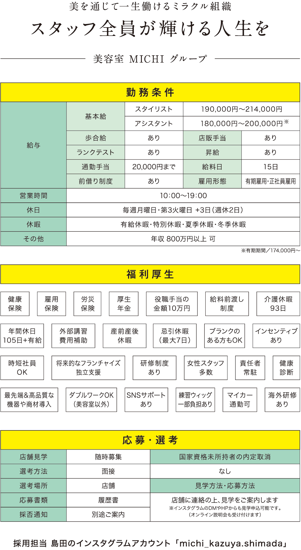 美を通じて一生働けるミラクル組織/スタッフ全員が輝ける人生を/美容室 MICHI グループ/勤務条件/給与/基本給/スタイリスト/190,000円〜214,000円/アシスタント/180,000円〜200,000円歩合給/あり/店販手当/あり/ランクテスト/あり/昇給/あり/通勤手当/20,000円まで/給料日/15日/前借り制度/あり/営業時間/10：00〜19：00/休日/毎週月曜日・第3火曜日 +3日（週休2日）/休暇/有給休暇・特別休暇・夏季休暇・冬季休暇/その他/年収 800万円以上 可/福利厚生/健康保険/雇用保険/労災保険/厚生年金/役職手当の金額10万円/給料前渡し制度/介護休暇93日/年間休日105日+有給/外部講習費用補助/産前産後休暇/忌引休暇（最大7日）/ブランクのある方もOK/インセンティブあり/時短社員OK/将来的なフランチャイズ独立支援/研修制度あり/女性スタッフ多数/責任者常駐/健康診断/最先端&高品質な機器や商材導入/ダブルワークOK（美容室以外）/SNSサポートあり/練習ウィッグ一部負担あり/マイカー通勤可/海外研修あり/応募・選考/店舗見学/随時募集/選考方法/面接/選考場所/店舗/応募書類/履歴書/採否通知/別途ご案内/国家資格未所持者の内定取消/なし/見学方法・応募方法/店舗に連絡の上、見学をご案内します※インスタグラムのDMやHPからも見学申込可能です。（オンライン説明会も受け付けます）/採用担当 島田のインスタグラムアカウント 「michi_kazuya.shimada」/